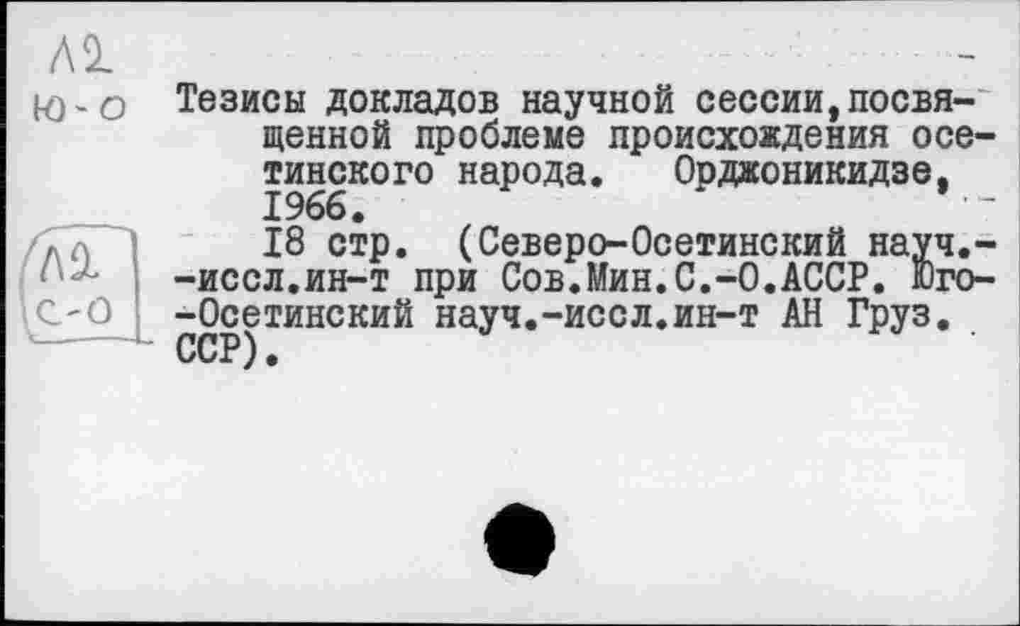 ﻿
Al
to-о Тезисы докладов научной сессии,посвященной проблеме происхождения осетинского народа. Орджоникидзе, 1966.
18 стр. (Северо-Осетинский науч.--иссл.ин-т при Сов.Мин.С.-0.АССР. Юго--Осетинский науч.-иссл.ин-т АН Груз. ССР).